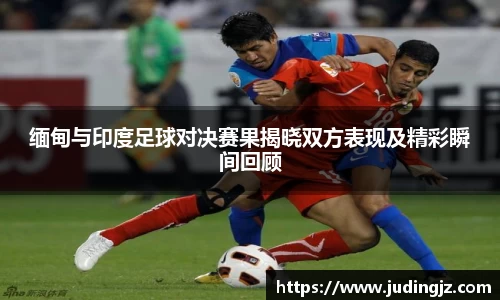 缅甸与印度足球对决赛果揭晓双方表现及精彩瞬间回顾