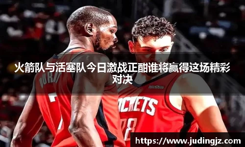 火箭队与活塞队今日激战正酣谁将赢得这场精彩对决